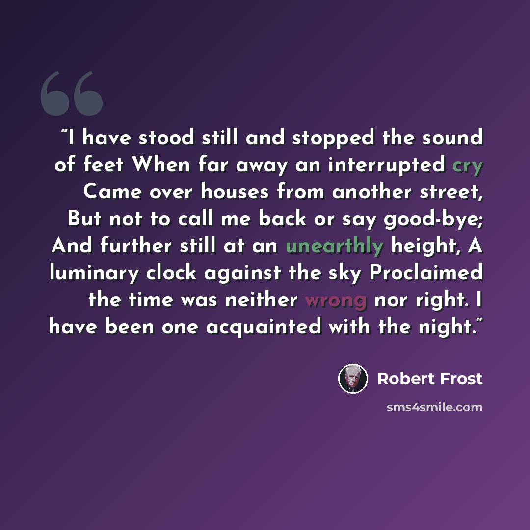 “I have stood still and stopped the sound of feet When far away an interrupted cry Came over houses from another street, But not to call me back or say good-bye; And further still at an unearthly height, A luminary clock against the sky Proclaimed the time was neither wrong nor right. I have been…” quote by Robert Frost