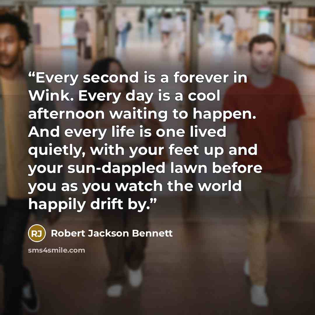 “Every second is a forever in Wink. Every day is a cool afternoon waiting to happen. And every life is one lived quietly, with your feet up and your sun-dappled lawn before you as you watch the world happily drift by.” quote by Robert Jackson Bennett