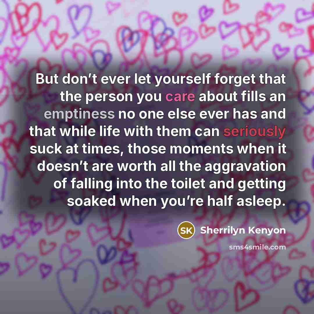 “But don’t ever let yourself forget that the person you care about fills an emptiness no one else ever has and that while life with them can seriously suck at times, those moments when it doesn’t are worth all the aggravation of falling into the toilet and getting soaked when you’re half asleep.” quote by Sherrilyn Kenyon