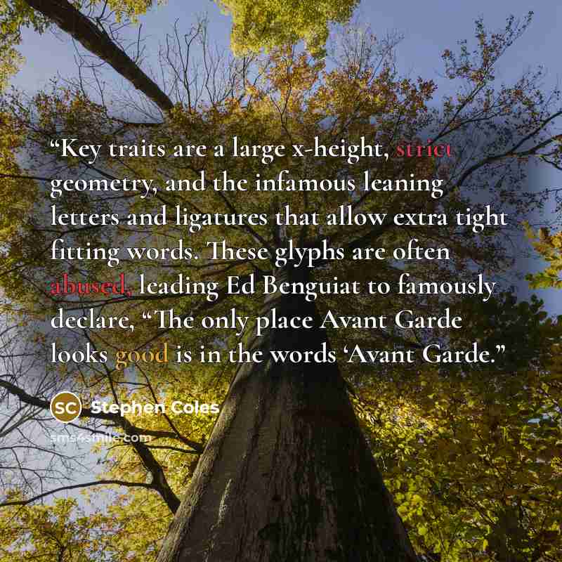 “Key traits are a large x-height, strict geometry, and the infamous leaning letters and ligatures that allow extra tight fitting words. These glyphs are often abused, leading Ed Benguiat to famously declare, “The only place Avant Garde looks good is in the words ‘Avant Garde.” quote by Stephen Coles