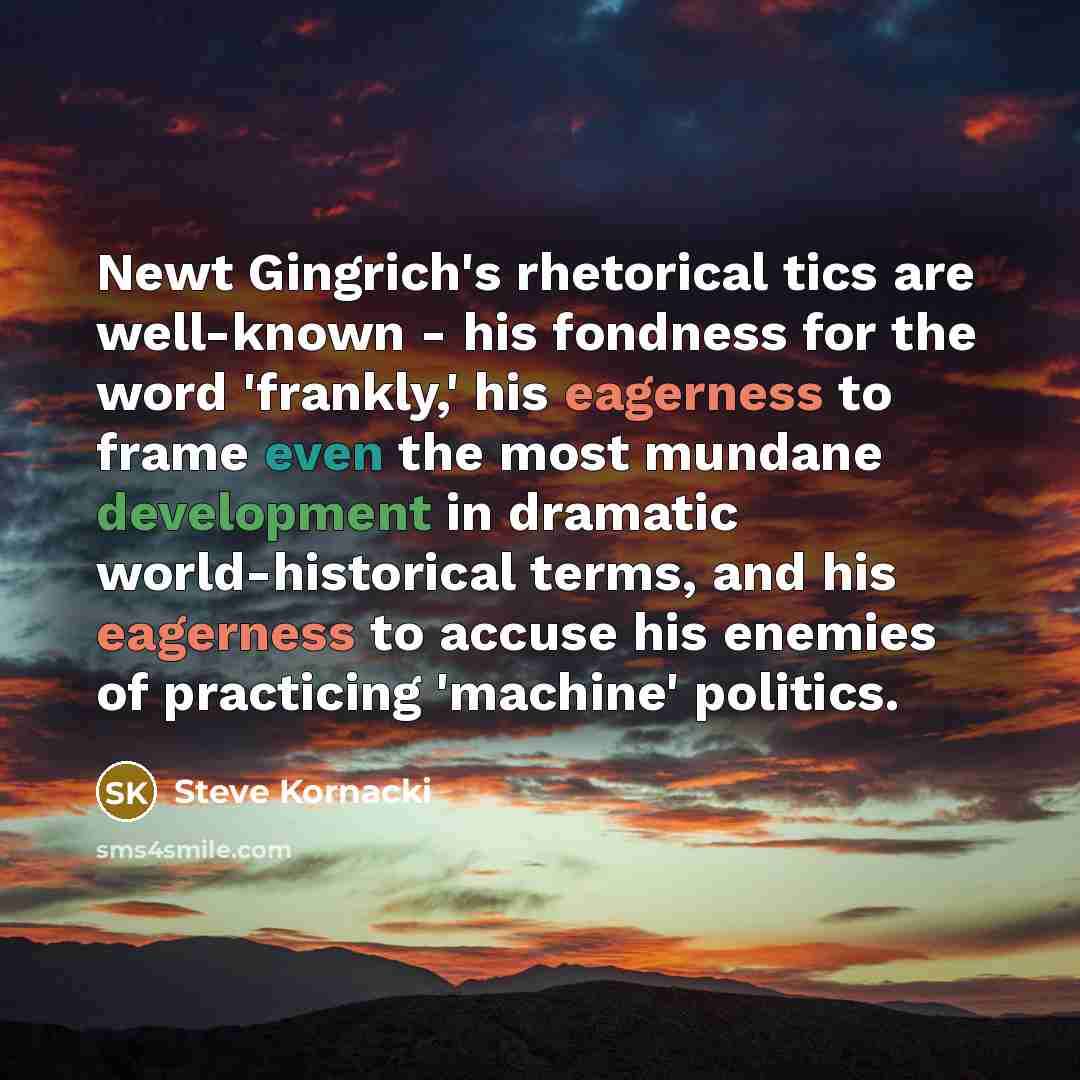 “Newt Gingrich's rhetorical tics are well-known - his fondness for the word 'frankly,' his eagerness to frame even the most mundane development in dramatic world-historical terms, and his eagerness to accuse his enemies of practicing 'machine' politics.” quote by Steve Kornacki
