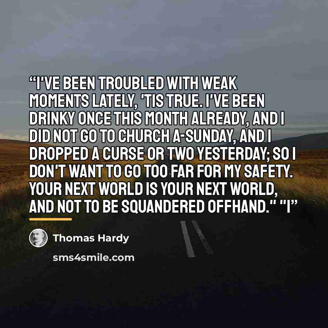 “I've been troubled with weak moments lately, 'tis true. I've been drinky once this month already, and I did not go to church a-Sunday, and I dropped a curse or two yesterday; so I don't want to go too far for my safety. Your next world is your next world, and not to be squandered offhand." "I” quote by Thomas Hardy