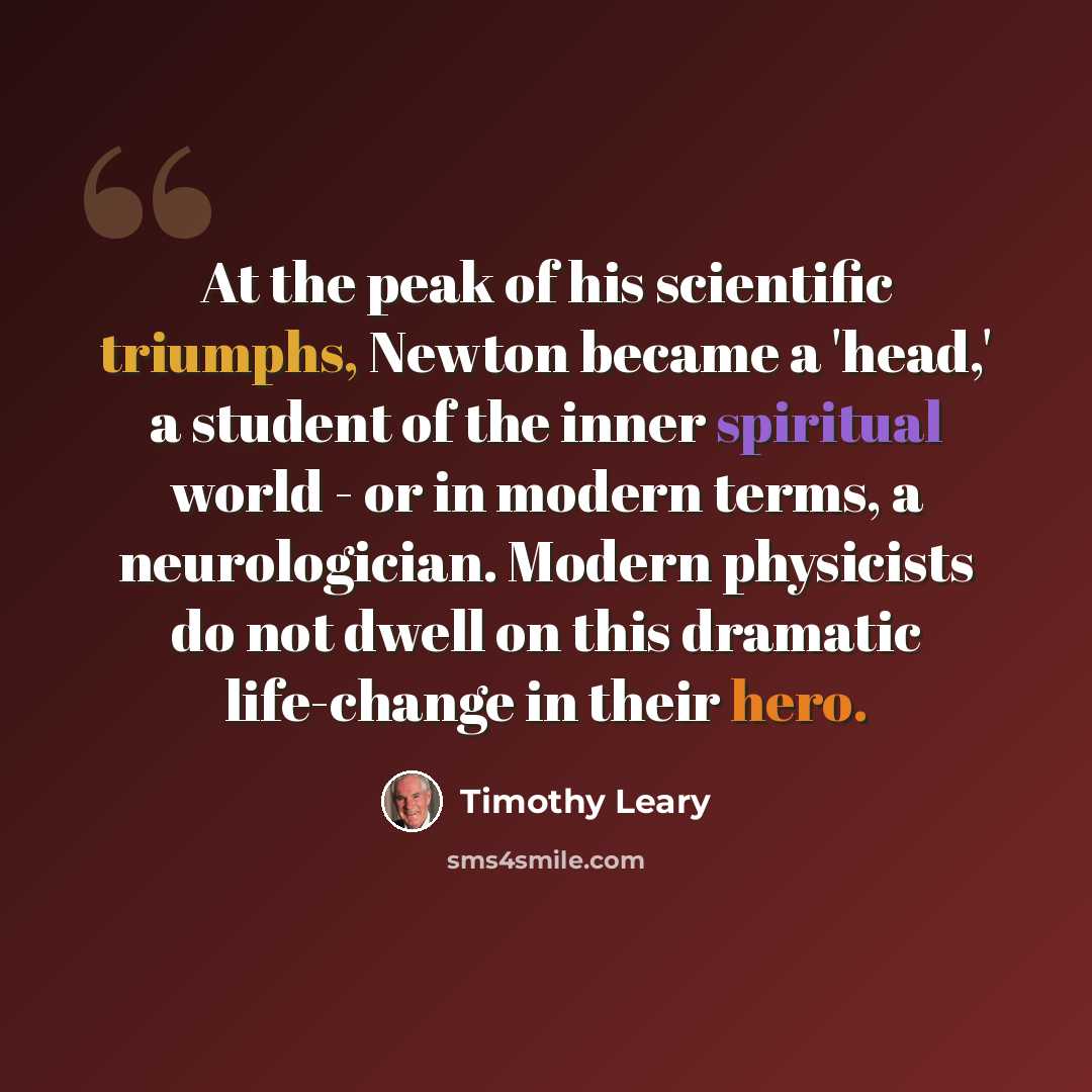 “At the peak of his scientific triumphs, Newton became a 'head,' a student of the inner spiritual world - or in modern terms, a neurologician. Modern physicists do not dwell on this dramatic life-change in their hero.” quote by Timothy Leary