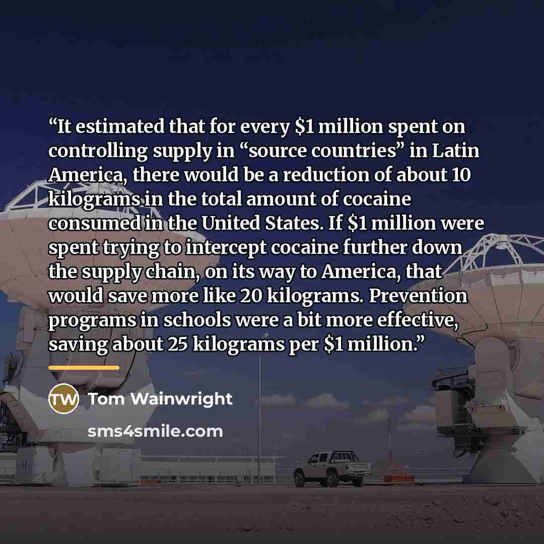 “It estimated that for every $1 million spent on controlling supply in “source countries” in Latin America, there would be a reduction of about 10 kilograms in the total amount of cocaine consumed in the United States. If $1 million were spent trying to intercept cocaine further down the supply…” quote by Tom Wainwright