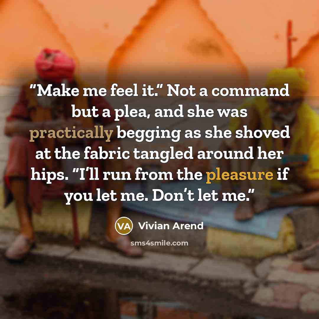 “Make me feel it.” Not a command but a plea, and she was practically begging as she shoved at the fabric tangled around her hips. “I’ll run from the pleasure if you let me. Don’t let me.” quote by Vivian Arend