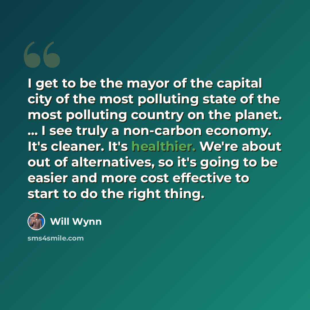 “I get to be the mayor of the capital city of the most polluting state of the most polluting country on the planet. ... I see truly a non-carbon economy. It's cleaner. It's healthier. We're about out of alternatives, so it's going to be easier and more cost effective to start to do the right thing.” quote by Will Wynn
