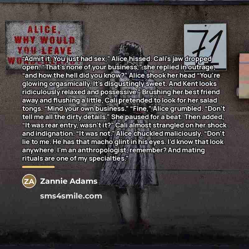 “Admit it. You just had sex,” Alice hissed. Cali’s jaw dropped open. “That’s none of your business,” she replied in outrage, “and how the hell did you know?” Alice shook her head “You’re glowing orgasmically. It’s disgustingly sweet. And Kent looks ridiculously relaxed and possessive.” Brushing her…” quote by Zannie Adams