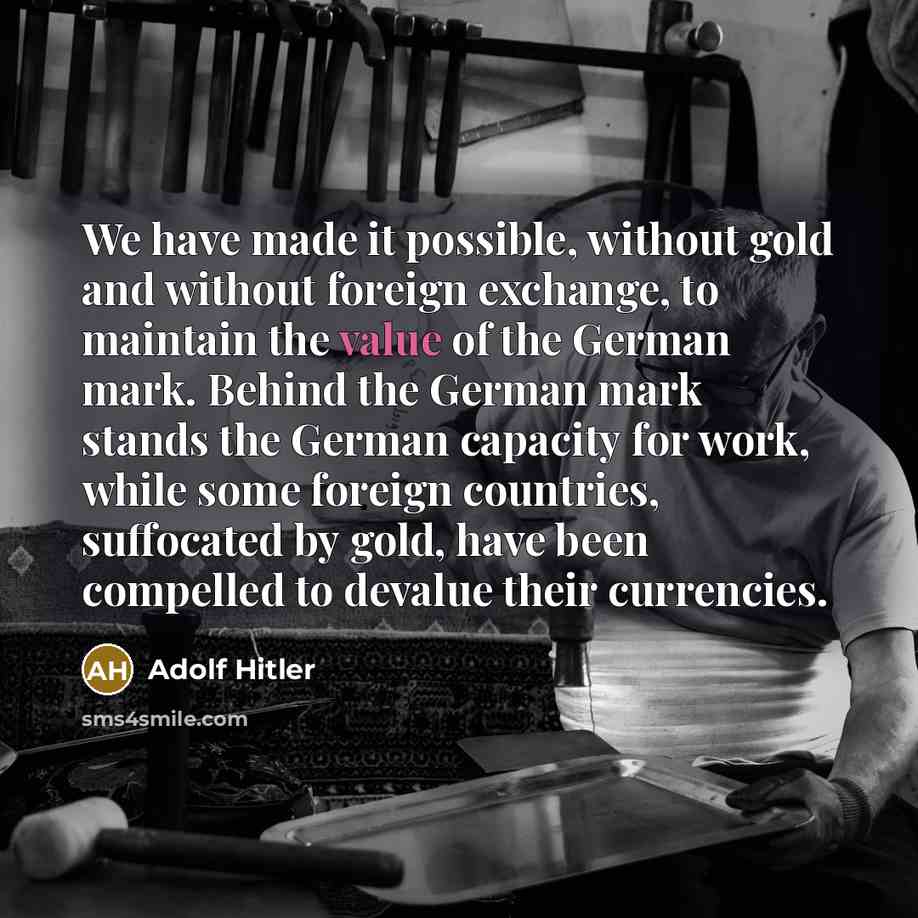 “We have made it possible, without gold and without foreign exchange, to maintain the value of the German mark. Behind the German mark stands the German capacity for work, while some foreign countries, suffocated by gold, have been compelled to devalue their currencies.” quote by Adolf Hitler