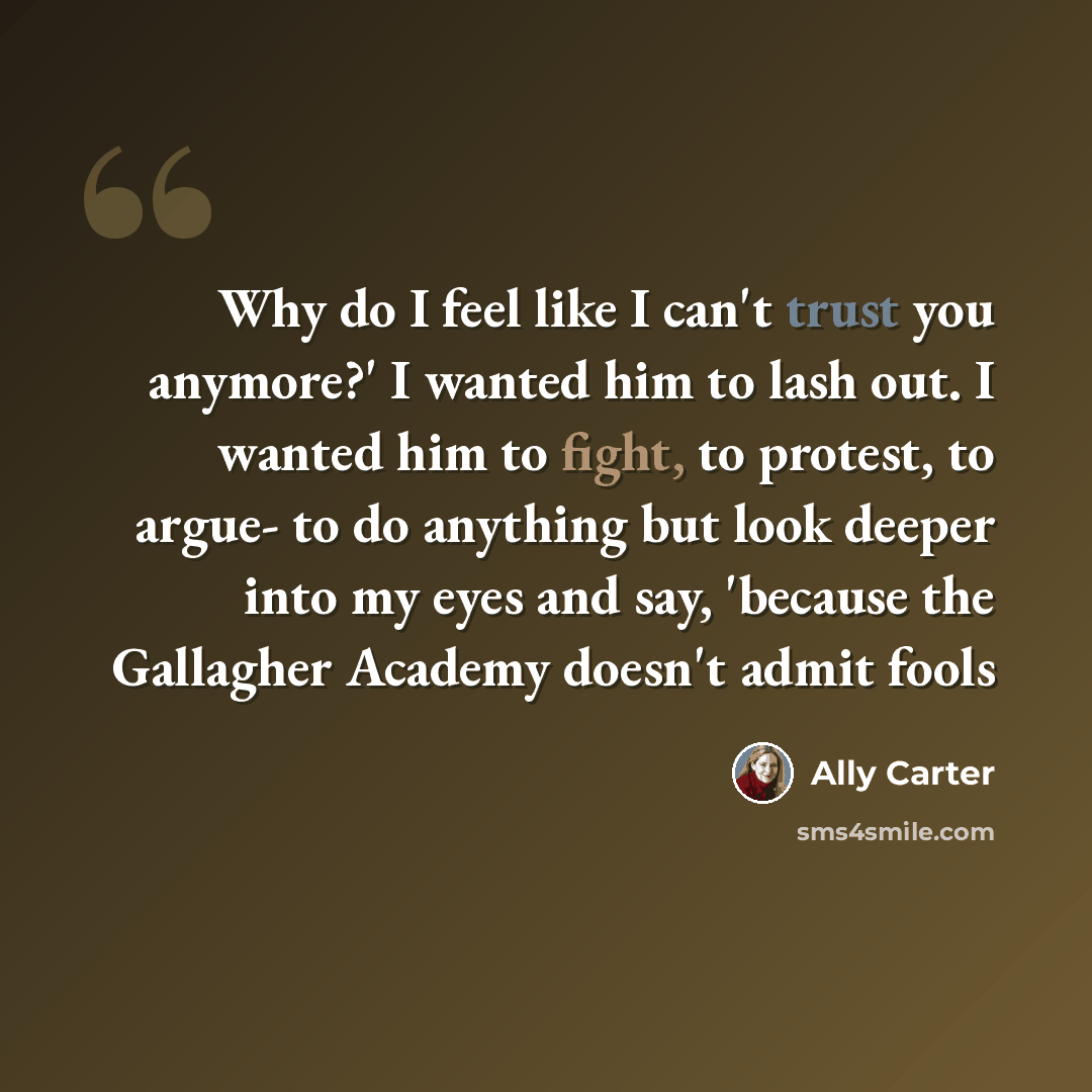 “Why do I feel like I can't trust you anymore?' I wanted him to lash out. I wanted him to fight, to protest, to argue- to do anything but look deeper into my eyes and say, 'because the Gallagher Academy doesn't admit fools” quote by Ally Carter