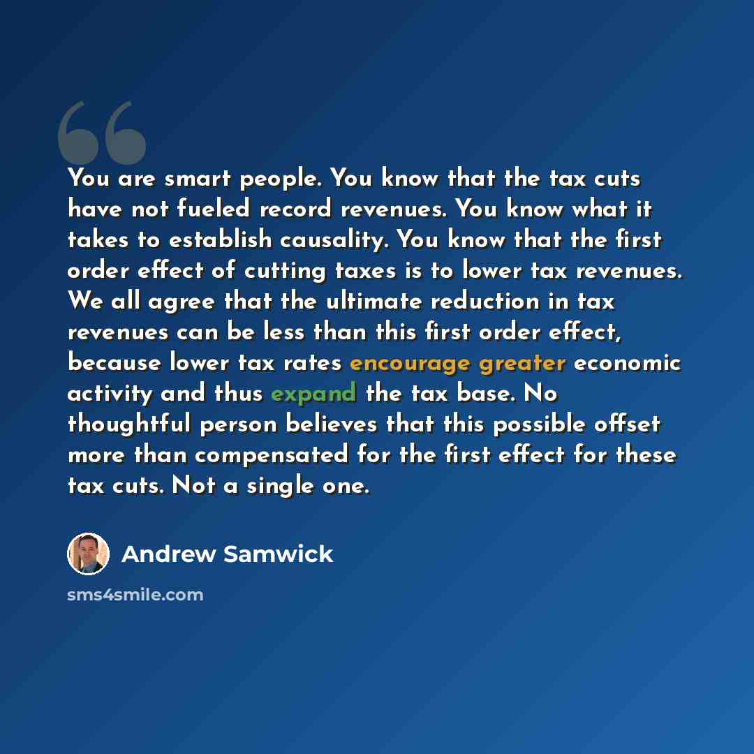 “You are smart people. You know that the tax cuts have not fueled record revenues. You know what it takes to establish causality. You know that the first order effect of cutting taxes is to lower tax revenues. We all agree that the ultimate reduction in tax revenues can be less than this first…” quote by Andrew Samwick