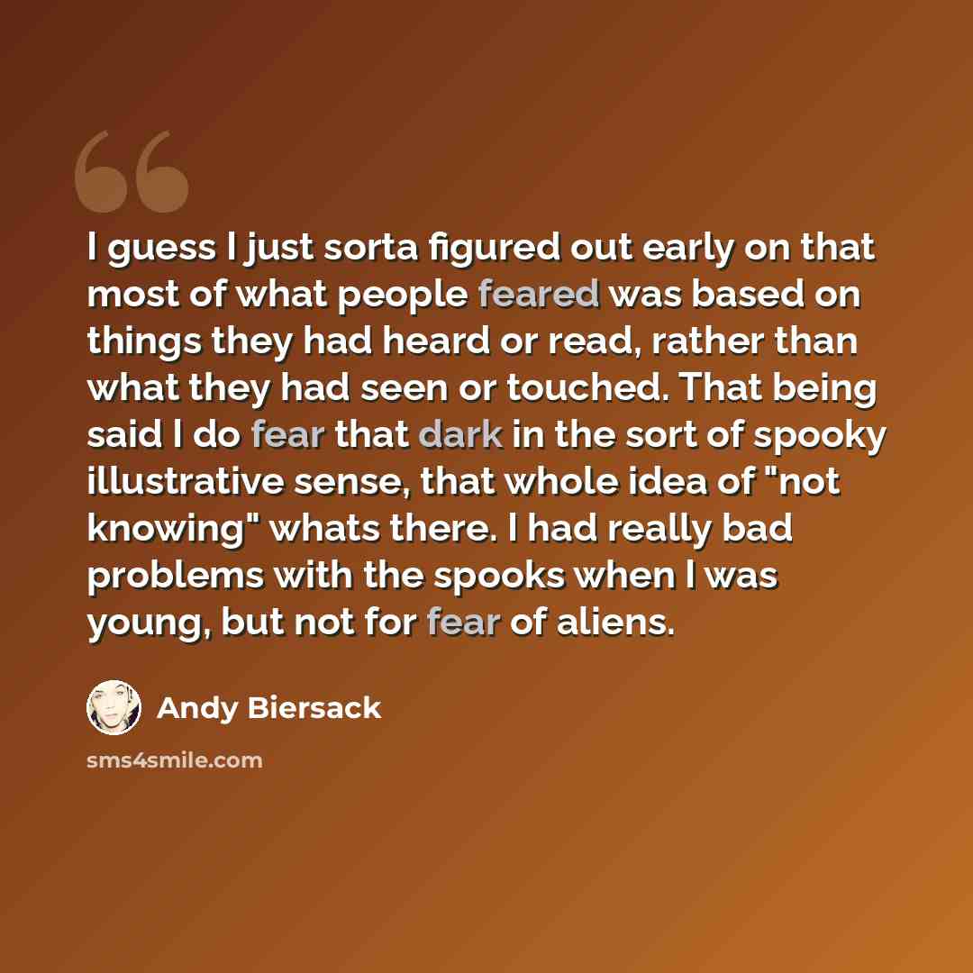 “I guess I just sorta figured out early on that most of what people feared was based on things they had heard or read, rather than what they had seen or touched. That being said I do fear that dark in the sort of spooky illustrative sense, that whole idea of "not knowing" whats there. I had really…” quote by Andy Biersack