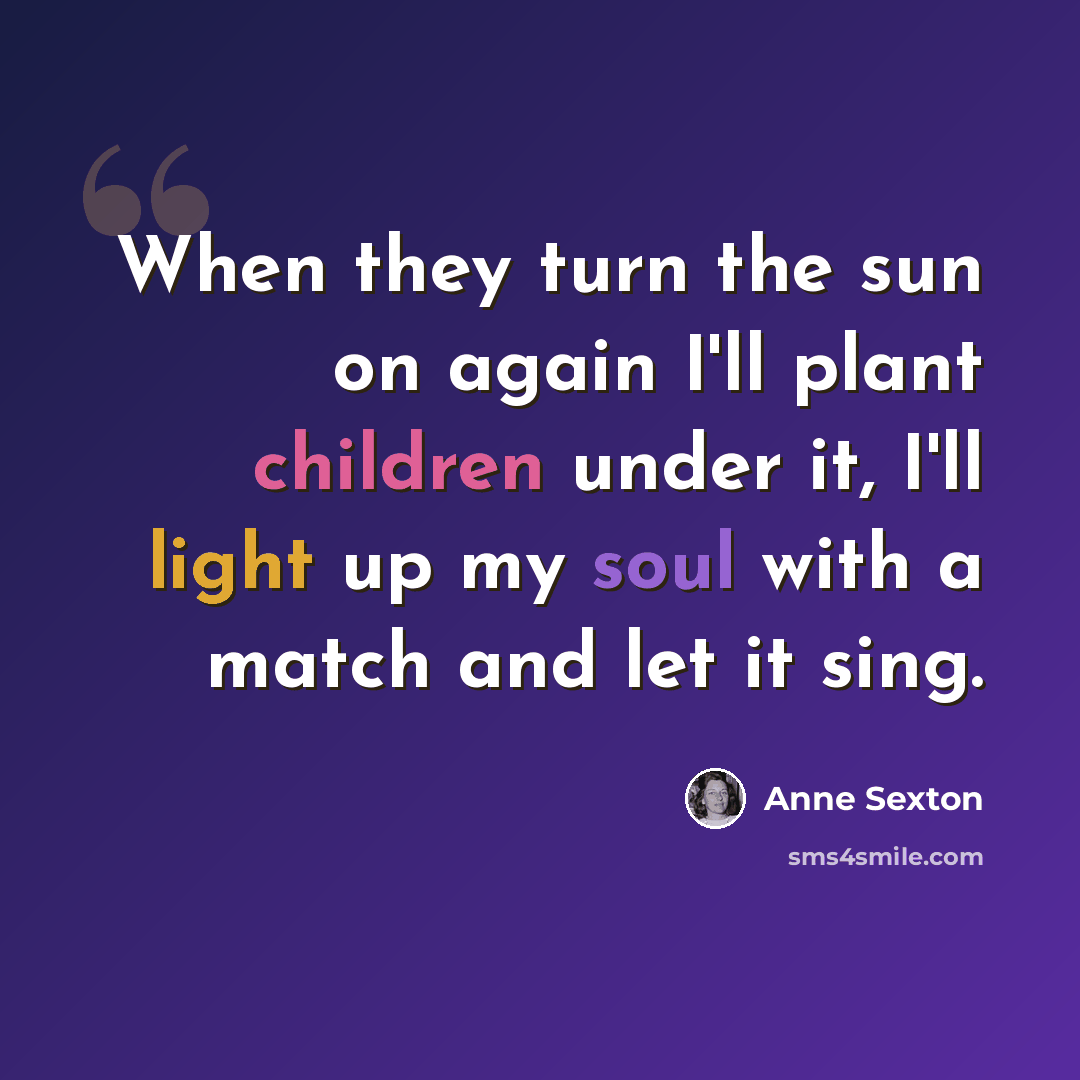 “When they turn the sun on again I'll plant children under it, I'll light up my soul with a match and let it sing.” quote by Anne Sexton