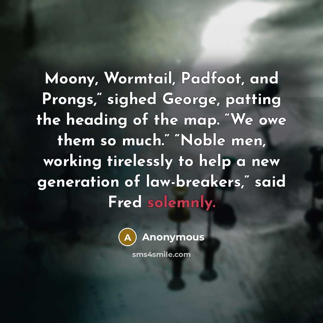 “Moony, Wormtail, Padfoot, and Prongs,” sighed George, patting the heading of the map. “We owe them so much.” “Noble men, working tirelessly to help a new generation of law-breakers,” said Fred solemnly.” quote by Anonymous