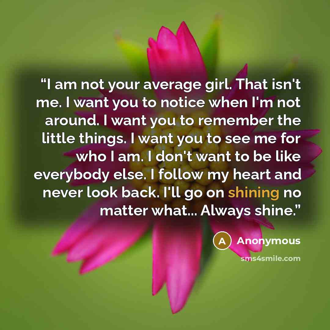 “I am not your average girl. That isn't me. I want you to notice when I'm not around. I want you to remember the little things. I want you to see me for who I am. I don't want to be like everybody else. I follow my heart and never look back. I'll go on shining no matter what... Always shine.” quote by Anonymous