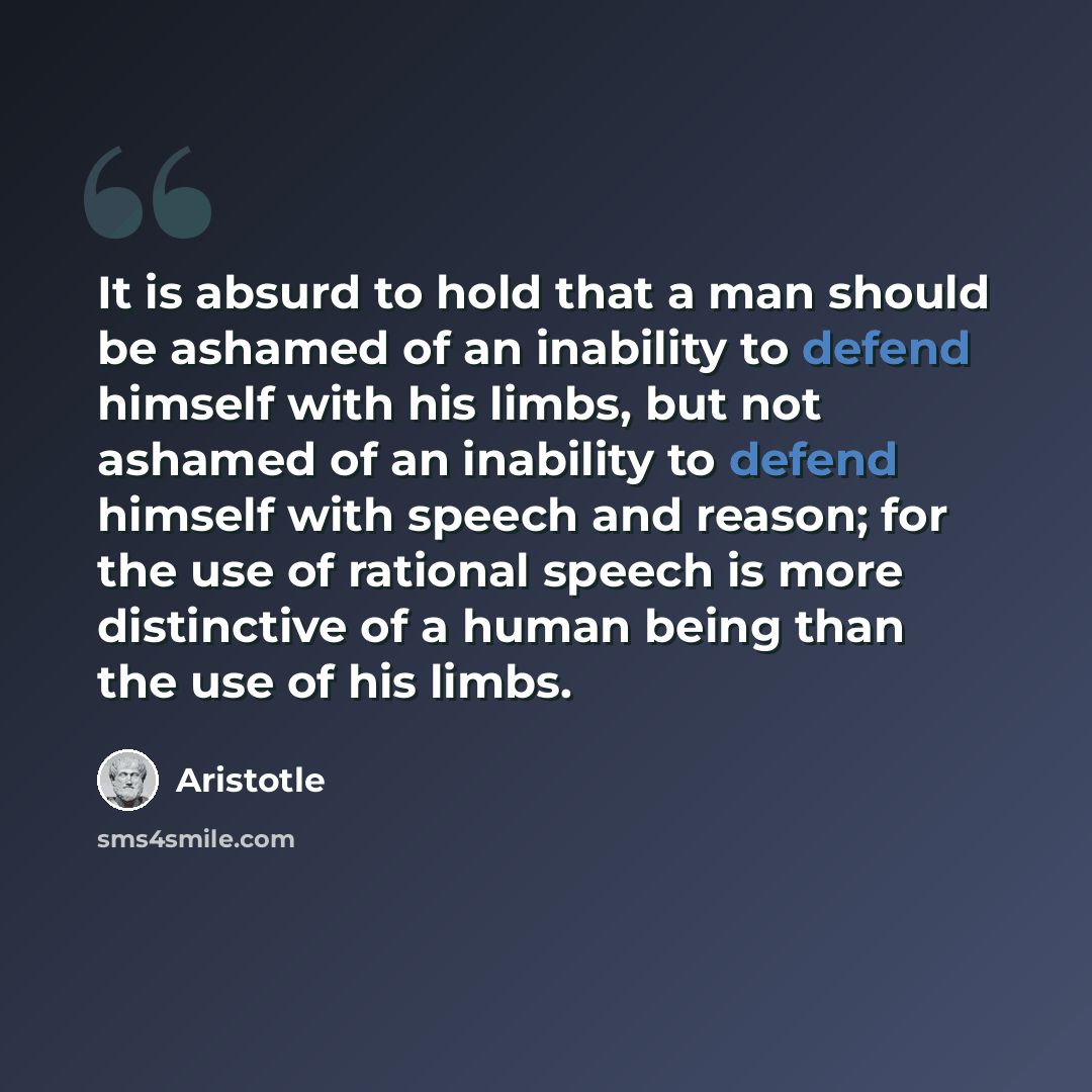 “It is absurd to hold that a man should be ashamed of an inability to defend himself with his limbs, but not ashamed of an inability to defend himself with speech and reason; for the use of rational speech is more distinctive of a human being than the use of his limbs.” quote by Aristotle