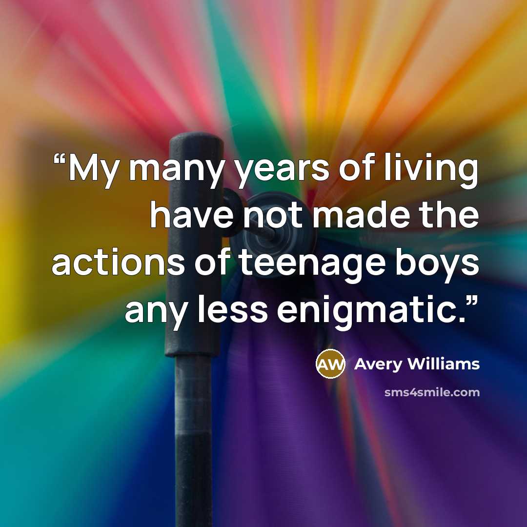 “My many years of living have not made the actions of teenage boys any less enigmatic.” quote by Avery Williams