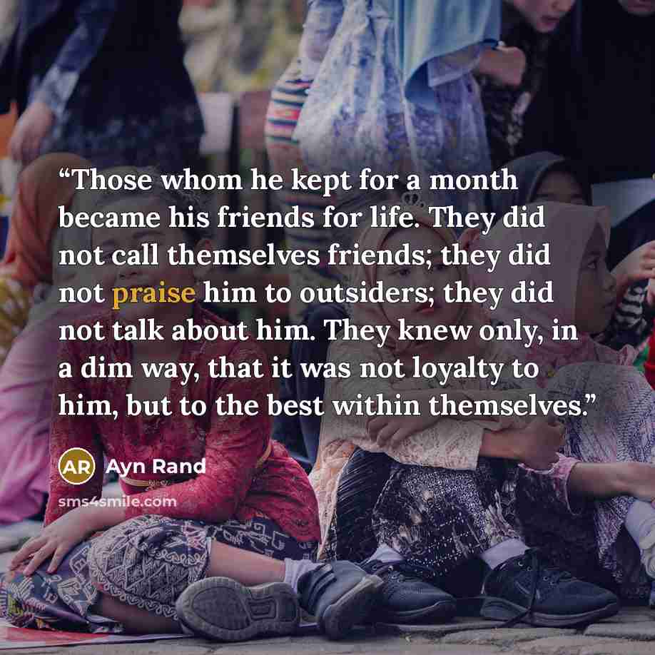 “Those whom he kept for a month became his friends for life. They did not call themselves friends; they did not praise him to outsiders; they did not talk about him. They knew only, in a dim way, that it was not loyalty to him, but to the best within themselves.” quote by Ayn Rand