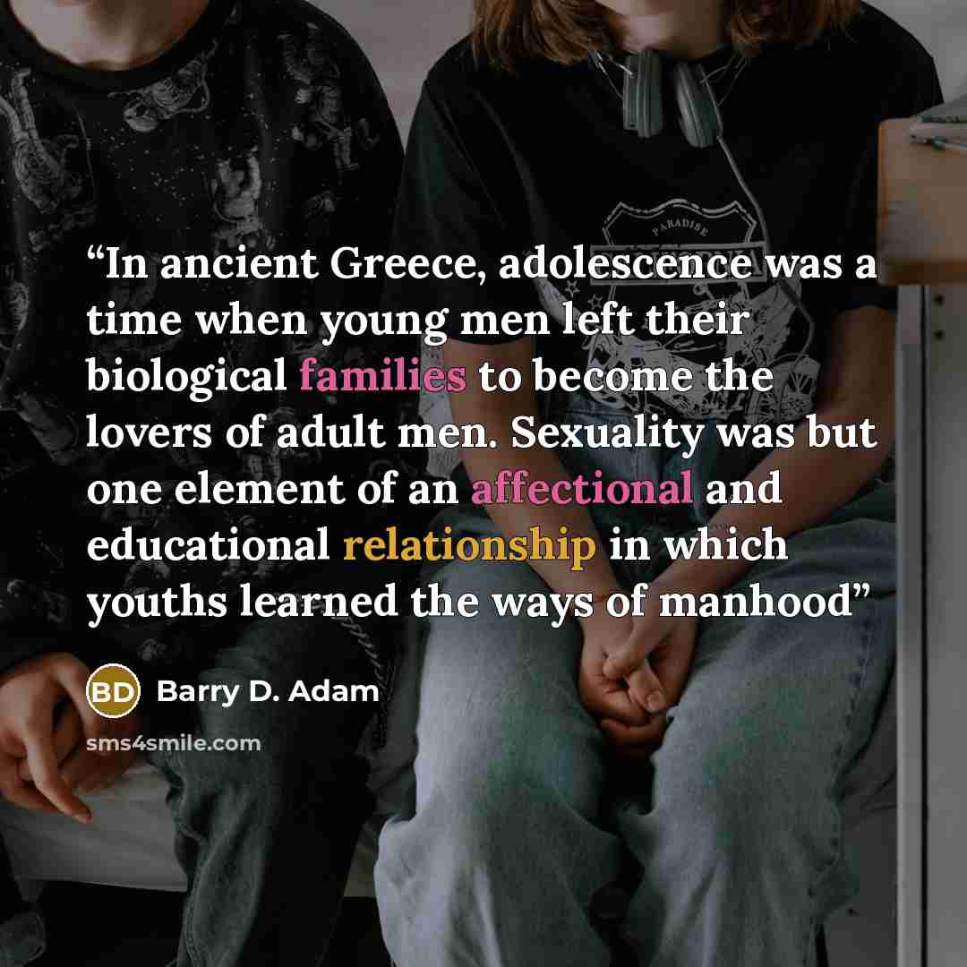 “In ancient Greece, adolescence was a time when young men left their biological families to become the lovers of adult men. Sexuality was but one element of an affectional and educational relationship in which youths learned the ways of manhood” quote by Barry D. Adam