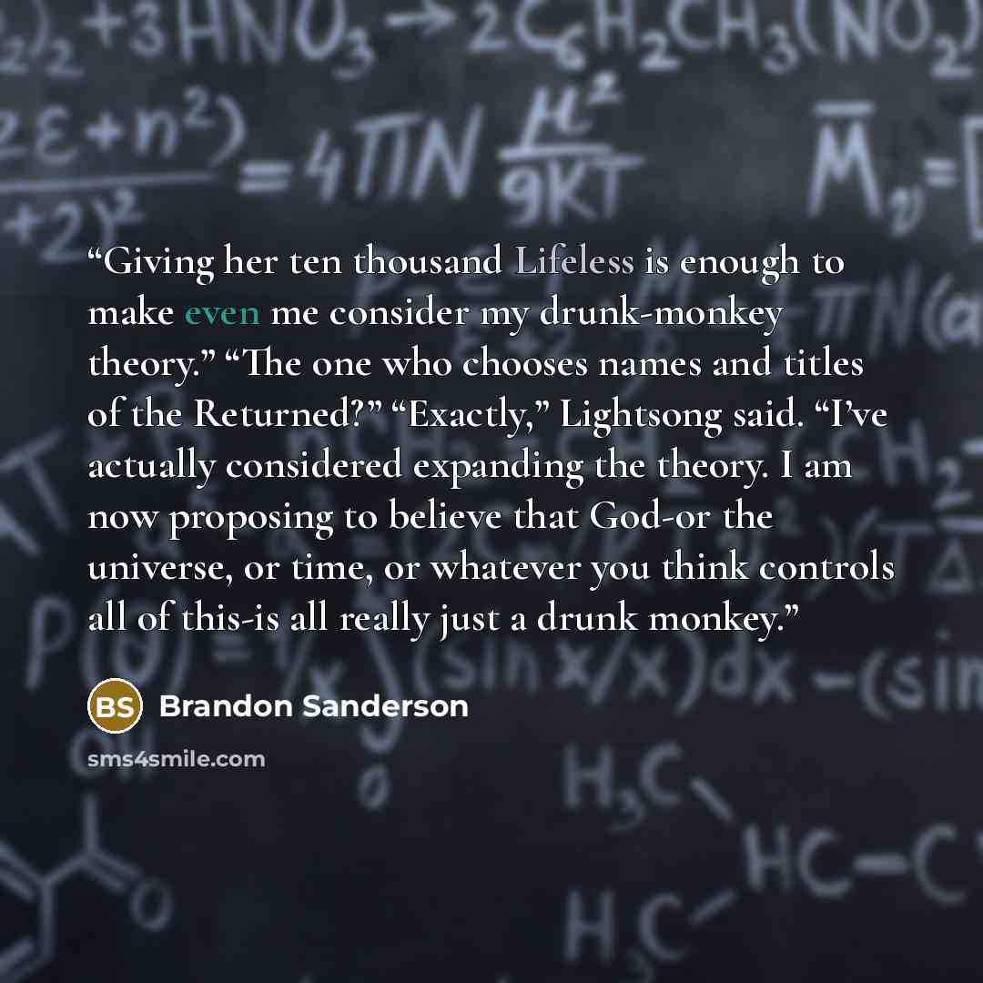 “Giving her ten thousand Lifeless is enough to make even me consider my drunk-monkey theory.” “The one who chooses names and titles of the Returned?” “Exactly,” Lightsong said. “I’ve actually considered expanding the theory. I am now proposing to believe that God-or the universe, or time, or…” quote by Brandon Sanderson