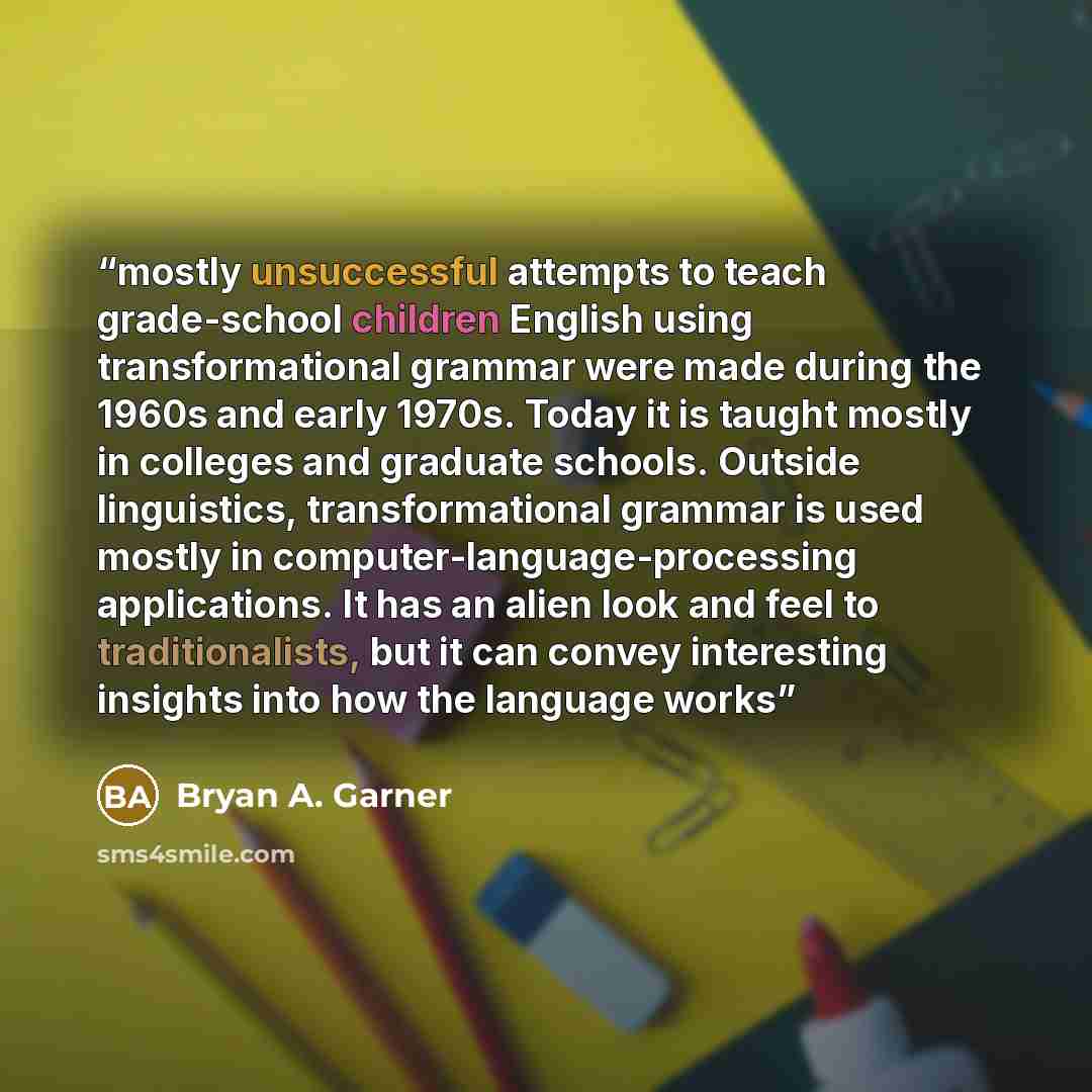 “mostly unsuccessful attempts to teach grade-school children English using transformational grammar were made during the 1960s and early 1970s. Today it is taught mostly in colleges and graduate schools. Outside linguistics, transformational grammar is used mostly in computer-language-processing…” quote by Bryan A. Garner