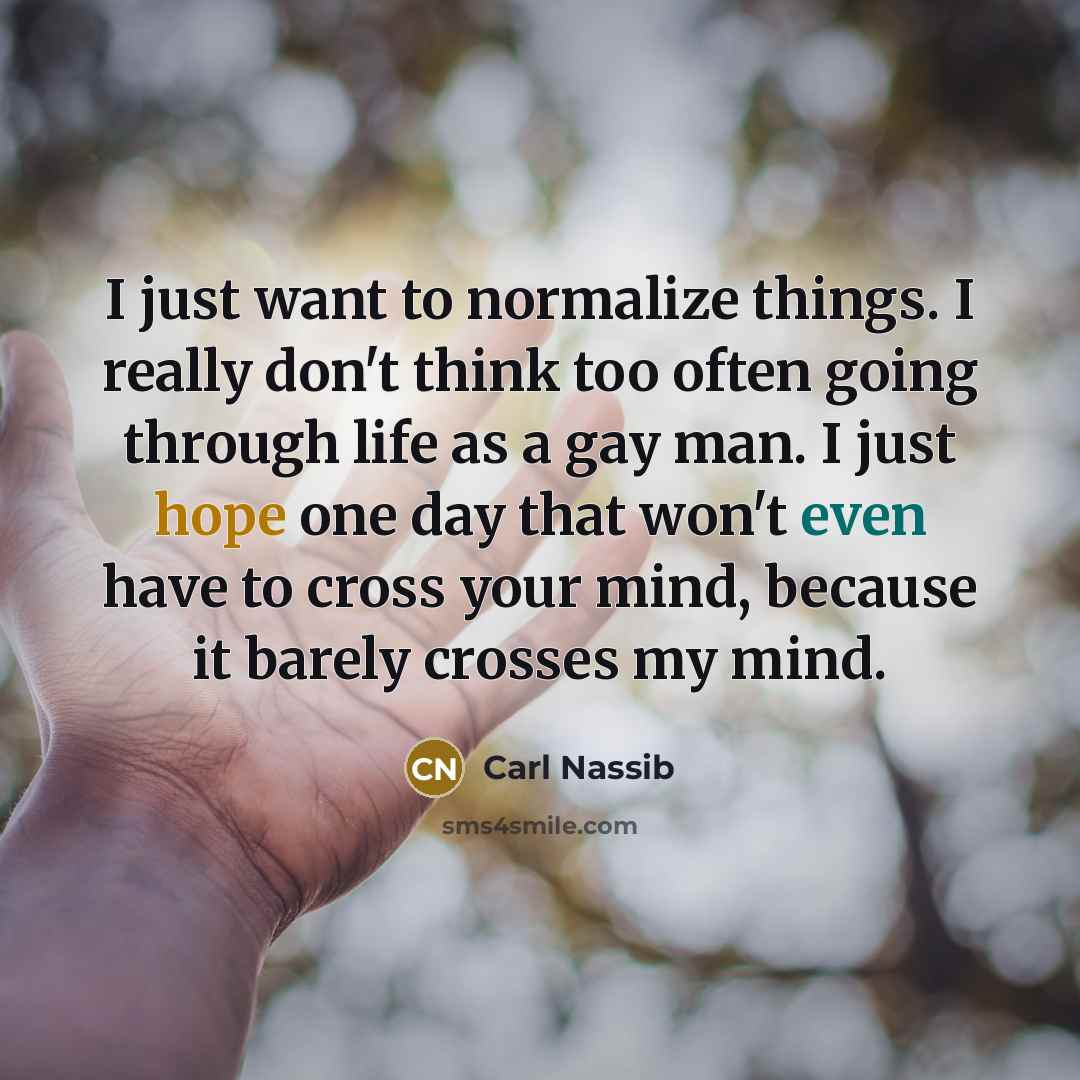 “I just want to normalize things. I really don't think too often going through life as a gay man. I just hope one day that won't even have to cross your mind, because it barely crosses my mind.” quote by Carl Nassib
