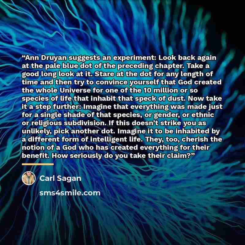 “Ann Druyan suggests an experiment: Look back again at the pale blue dot of the preceding chapter. Take a good long look at it. Stare at the dot for any length of time and then try to convince yourself that God created the whole Universe for one of the 10 million or so species of life that inhabit…” quote by Carl Sagan