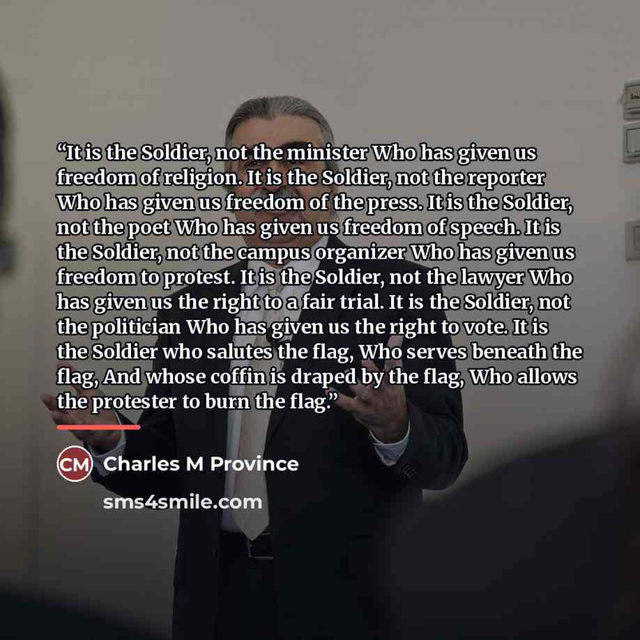 “It is the Soldier, not the minister Who has given us freedom of religion. It is the Soldier, not the reporter Who has given us freedom of the press. It is the Soldier, not the poet Who has given us freedom of speech. It is the Soldier, not the campus organizer Who has given us freedom to protest…” quote by Charles M Province