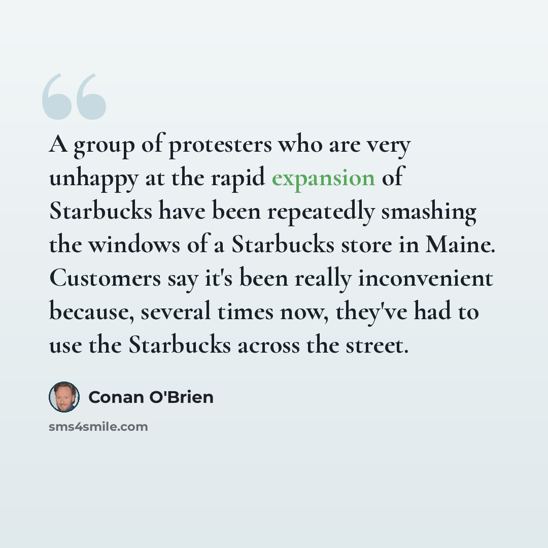 “A group of protesters who are very unhappy at the rapid expansion of Starbucks have been repeatedly smashing the windows of a Starbucks store in Maine. Customers say it's been really inconvenient because, several times now, they've had to use the Starbucks across the street.” quote by Conan O'Brien