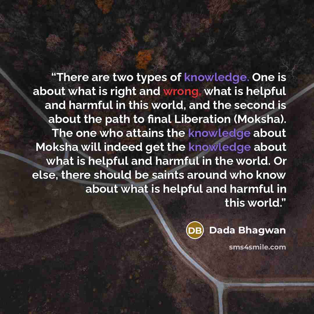 “There are two types of knowledge. One is about what is right and wrong, what is helpful and harmful in this world, and the second is about the path to final Liberation (Moksha). The one who attains the knowledge about Moksha will indeed get the knowledge about what is helpful and harmful in the…” quote by Dada Bhagwan