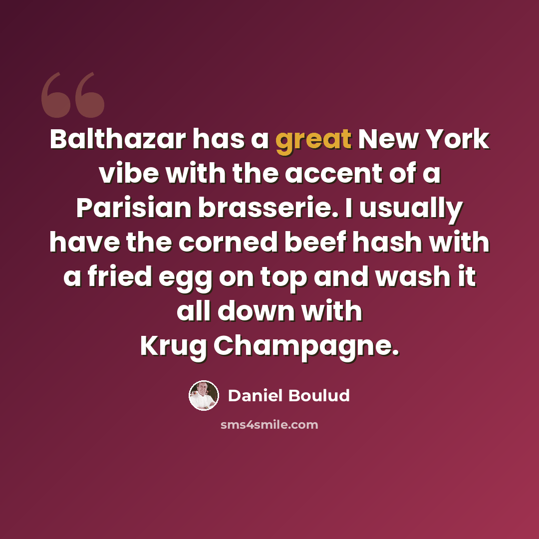 “Balthazar has a great New York vibe with the accent of a Parisian brasserie. I usually have the corned beef hash with a fried egg on top and wash it all down with Krug Champagne.” quote by Daniel Boulud