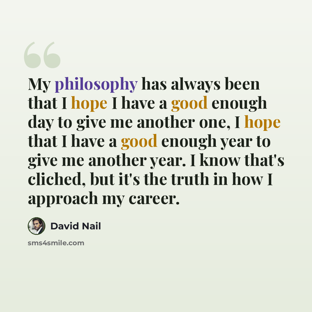 “My philosophy has always been that I hope I have a good enough day to give me another one, I hope that I have a good enough year to give me another year. I know that's cliched, but it's the truth in how I approach my career.” quote by David Nail