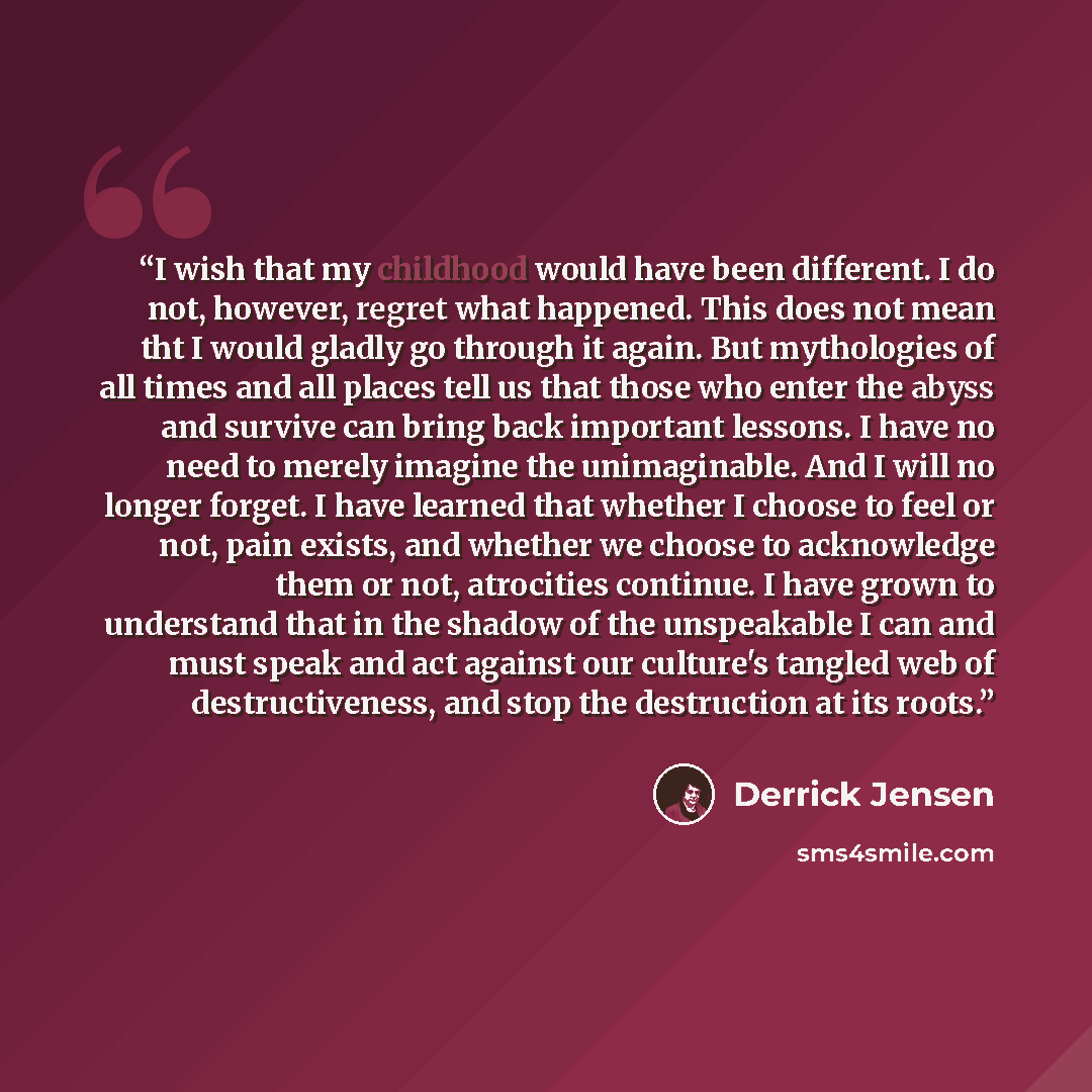 “I wish that my childhood would have been different. I do not, however, regret what happened. This does not mean tht I would gladly go through it again. But mythologies of all times and all places tell us that those who enter the abyss and survive can bring back important lessons. I have no need to…” quote by Derrick Jensen
