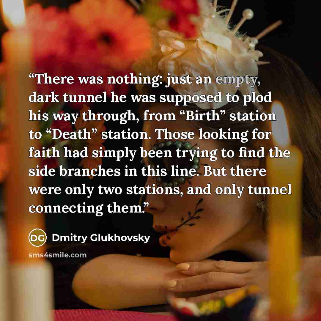 “There was nothing: just an empty, dark tunnel he was supposed to plod his way through, from “Birth” station to “Death” station. Those looking for faith had simply been trying to find the side branches in this line. But there were only two stations, and only tunnel connecting them.” quote by Dmitry Glukhovsky
