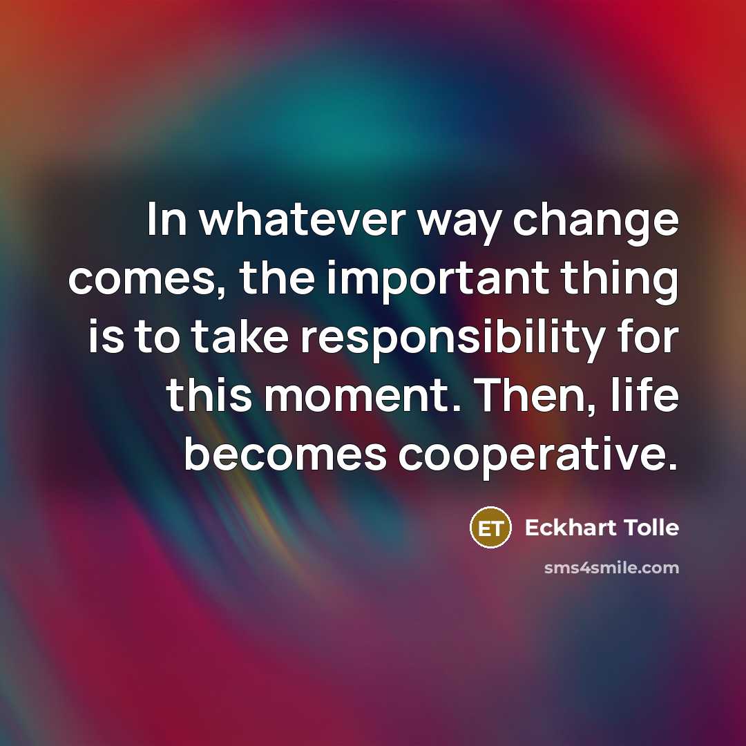 “In whatever way change comes, the important thing is to take responsibility for this moment. Then, life becomes cooperative.” quote by Eckhart Tolle