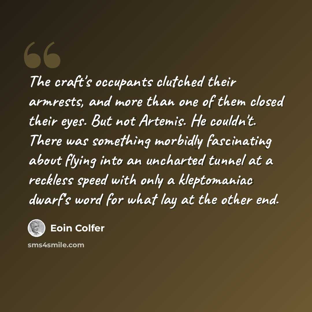“The craft's occupants clutched their armrests, and more than one of them closed their eyes. But not Artemis. He couldn't. There was something morbidly fascinating about flying into an uncharted tunnel at a reckless speed with only a kleptomaniac dwarf's word for what lay at the other end.” quote by Eoin Colfer