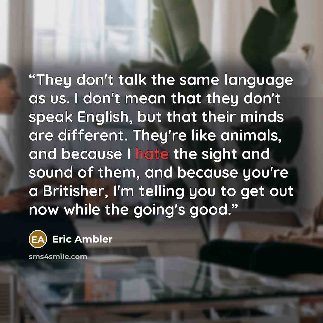 “They don't talk the same language as us. I don't mean that they don't speak English, but that their minds are different. They're like animals, and because I hate the sight and sound of them, and because you're a Britisher, I'm telling you to get out now while the going's good.” quote by Eric Ambler
