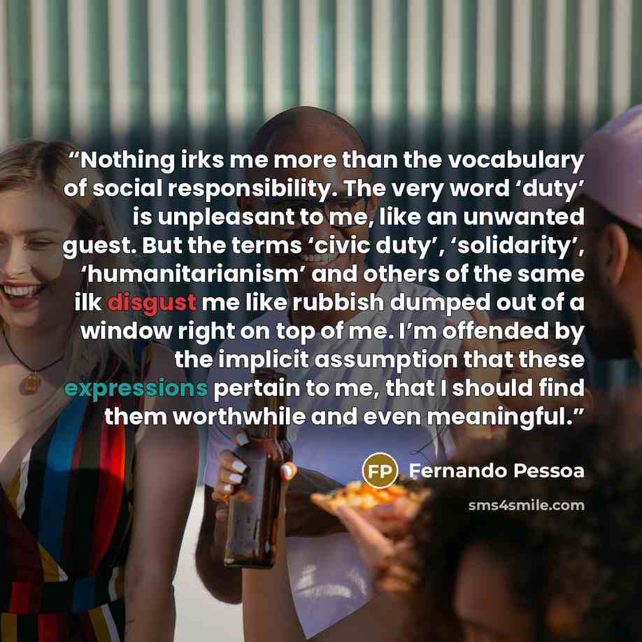 “Nothing irks me more than the vocabulary of social responsibility. The very word ‘duty’ is unpleasant to me, like an unwanted guest. But the terms ‘civic duty’, ‘solidarity’, ‘humanitarianism’ and others of the same ilk disgust me like rubbish dumped out of a window right on top of me. I’m…” quote by Fernando Pessoa