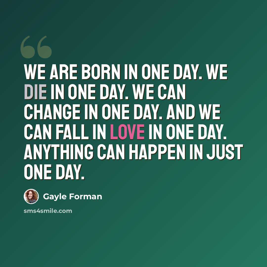 “We are born in one day. We die in one day. We can change in one day. And we can fall in love in one day. Anything can happen in just one day.” quote by Gayle Forman