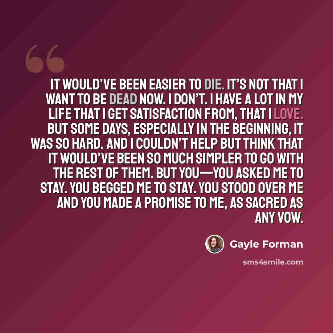 “It would’ve been easier to die. It’s not that I want to be dead now. I don’t. I have a lot in my life that I get satisfaction from, that I love. But some days, especially in the beginning, it was so hard. And I couldn’t help but think that it would’ve been so much simpler to go with the rest of…” quote by Gayle Forman