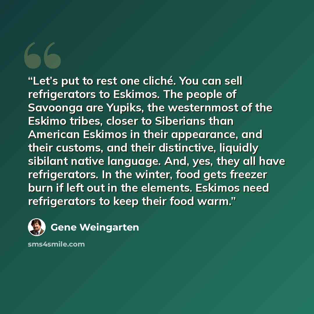 “Let’s put to rest one cliché. You can sell refrigerators to Eskimos. The people of Savoonga are Yupiks, the westernmost of the Eskimo tribes, closer to Siberians than American Eskimos in their appearance, and their customs, and their distinctive, liquidly sibilant native language. And, yes, they…” quote by Gene Weingarten