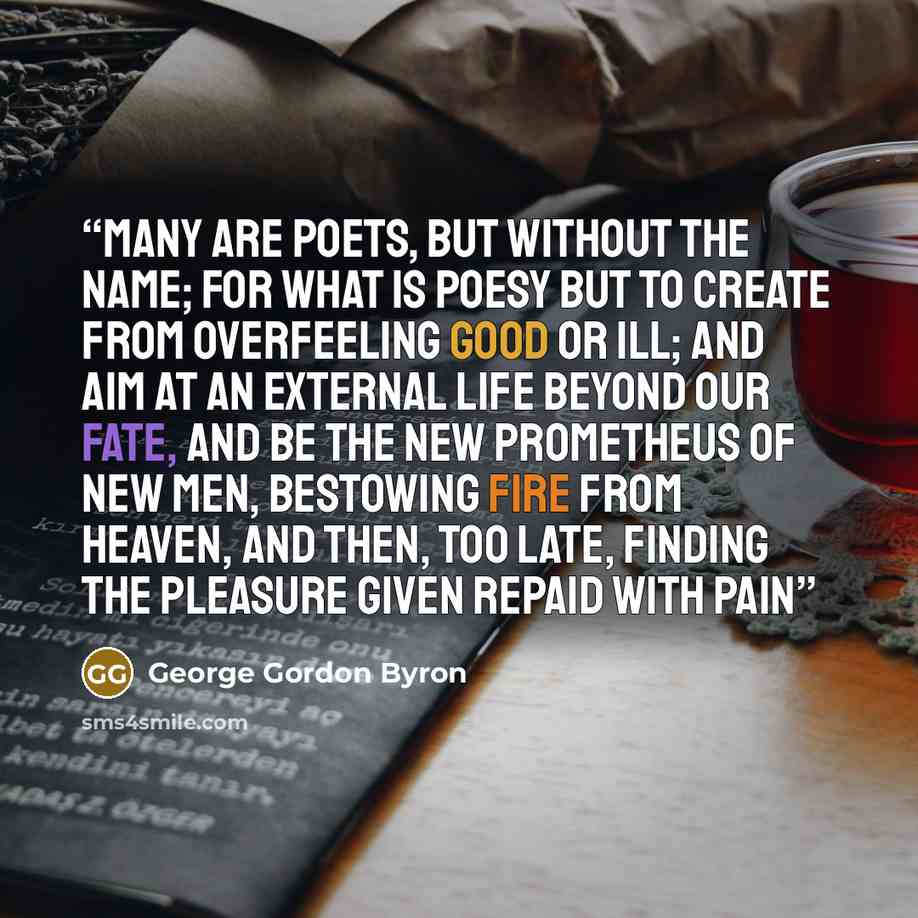 “Many are poets, but without the name; For what is Poesy but to create From overfeeling Good or Ill; and aim At an external life beyond our fate, And be the new Prometheus of new men, Bestowing fire from Heaven, and then, too late, Finding the pleasure given repaid with pain” quote by George Gordon Byron