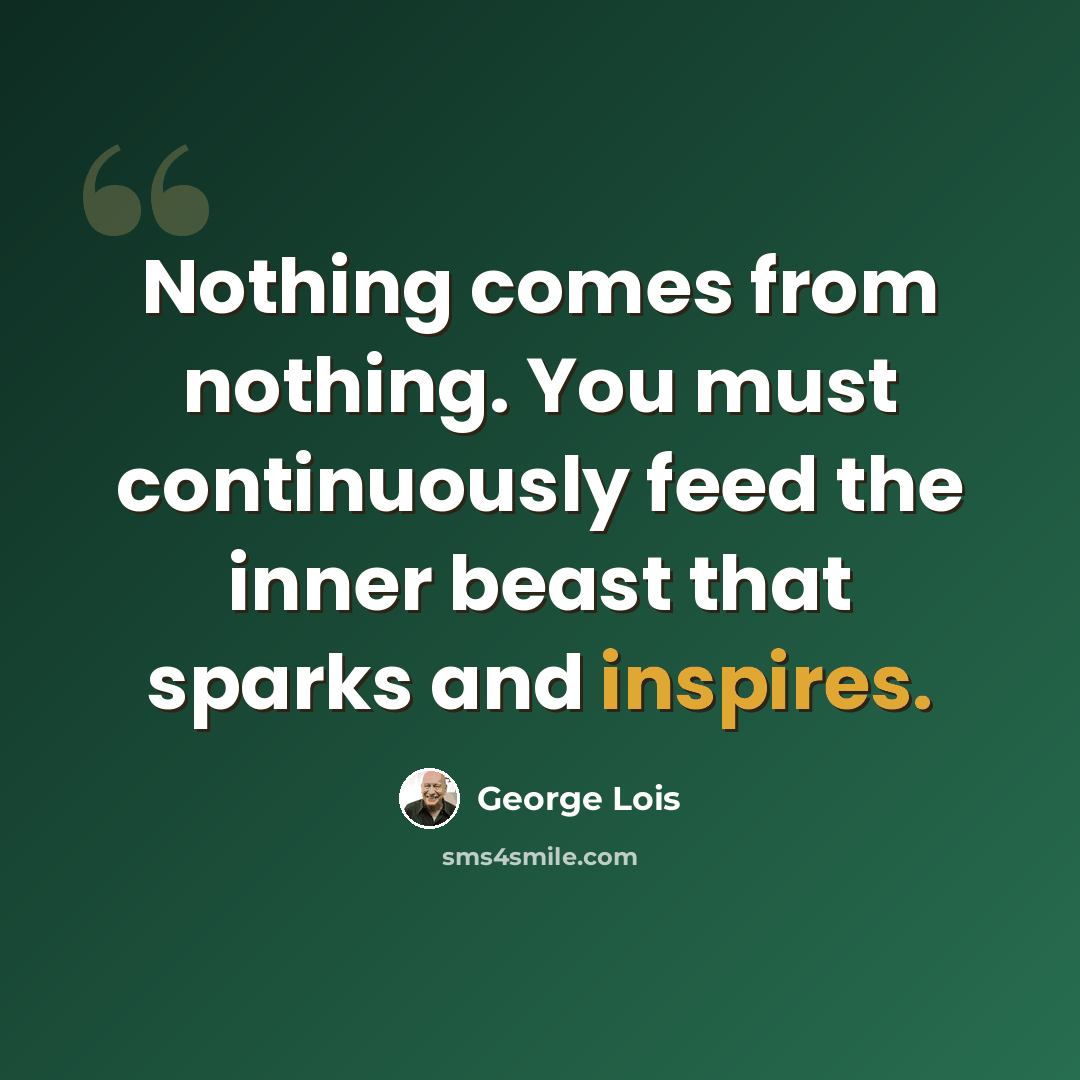 “Nothing comes from nothing. You must continuously feed the inner beast that sparks and inspires.” quote by George Lois