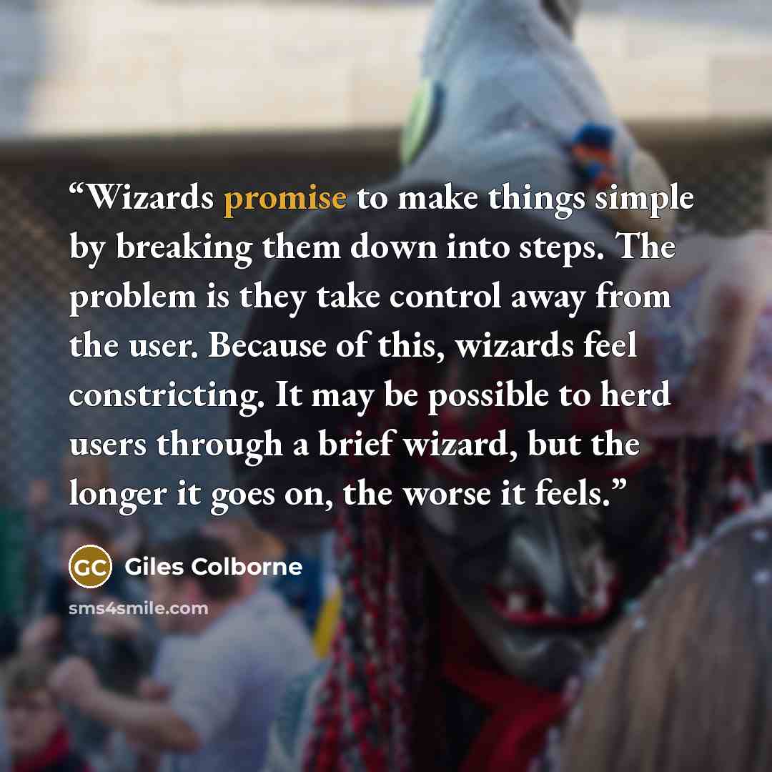 “Wizards promise to make things simple by breaking them down into steps. The problem is they take control away from the user. Because of this, wizards feel constricting. It may be possible to herd users through a brief wizard, but the longer it goes on, the worse it feels.” quote by Giles Colborne