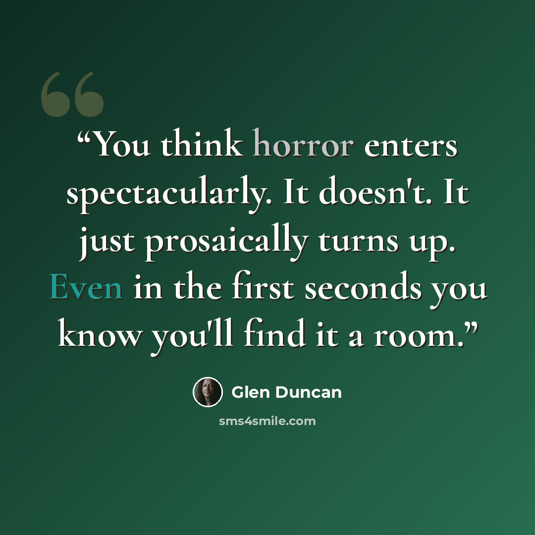 “You think horror enters spectacularly. It doesn't. It just prosaically turns up. Even in the first seconds you know you'll find it a room.” quote by Glen Duncan