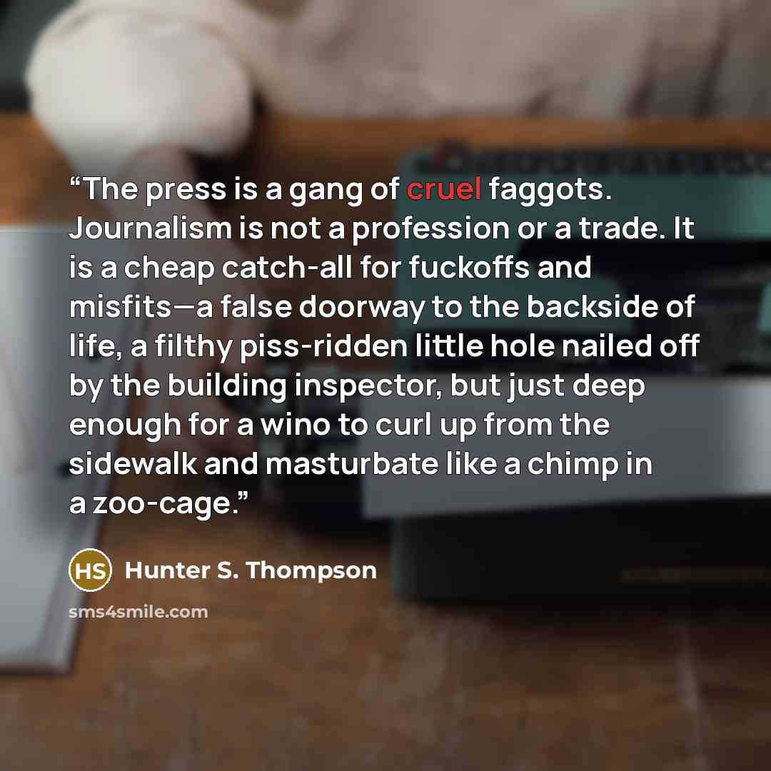 “The press is a gang of cruel faggots. Journalism is not a profession or a trade. It is a cheap catch-all for fuckoffs and misfits—a false doorway to the backside of life, a filthy piss-ridden little hole nailed off by the building inspector, but just deep enough for a wino to curl up from the…” quote by Hunter S. Thompson