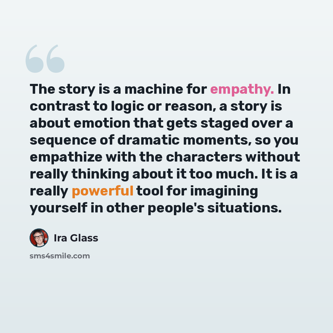 “The story is a machine for empathy. In contrast to logic or reason, a story is about emotion that gets staged over a sequence of dramatic moments, so you empathize with the characters without really thinking about it too much. It is a really powerful tool for imagining yourself in other people's…” quote by Ira Glass
