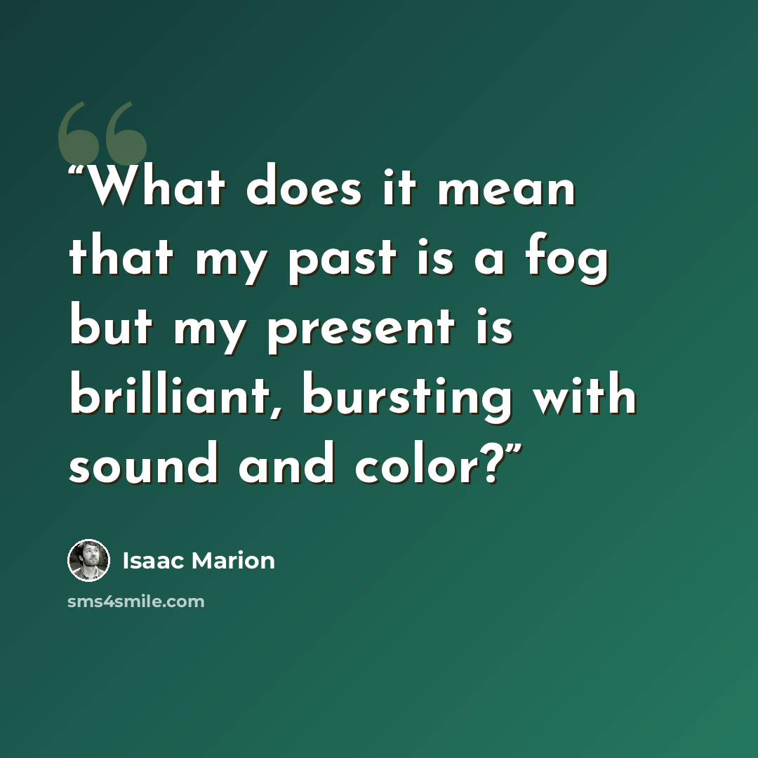 “What does it mean that my past is a fog but my present is brilliant, bursting with sound and color?” quote by Isaac Marion