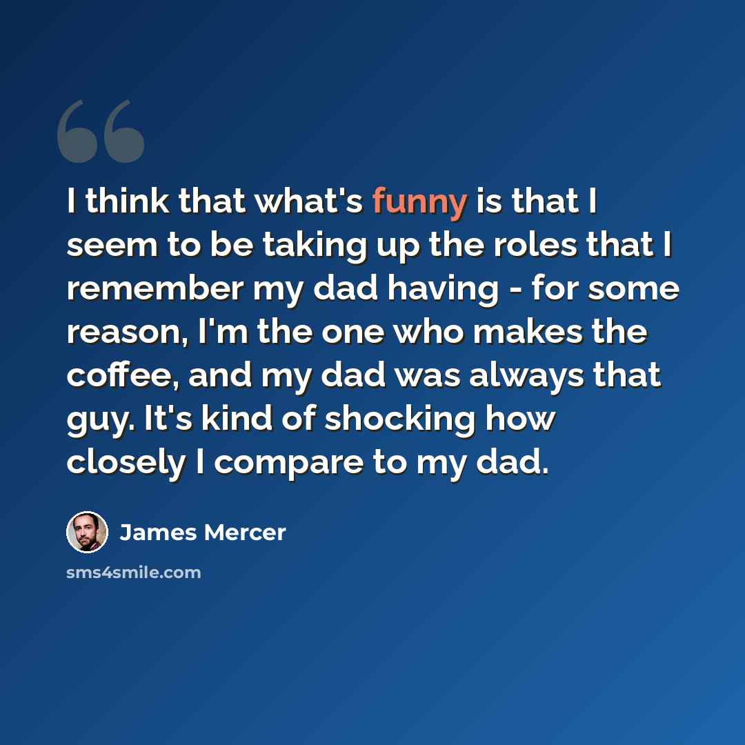 “I think that what's funny is that I seem to be taking up the roles that I remember my dad having - for some reason, I'm the one who makes the coffee, and my dad was always that guy. It's kind of shocking how closely I compare to my dad.” quote by James Mercer