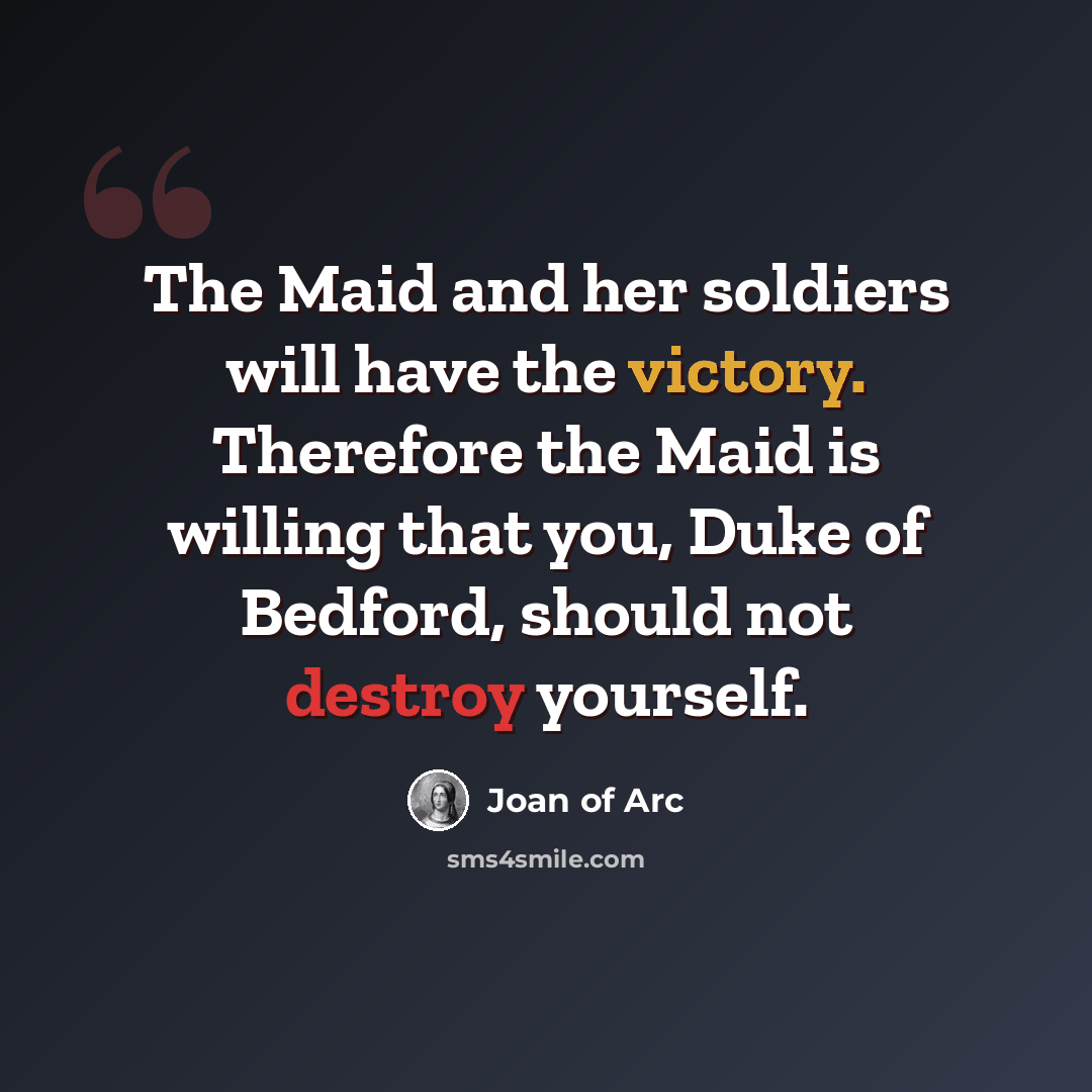 “The Maid and her soldiers will have the victory. Therefore the Maid is willing that you, Duke of Bedford, should not destroy yourself.” quote by Joan of Arc