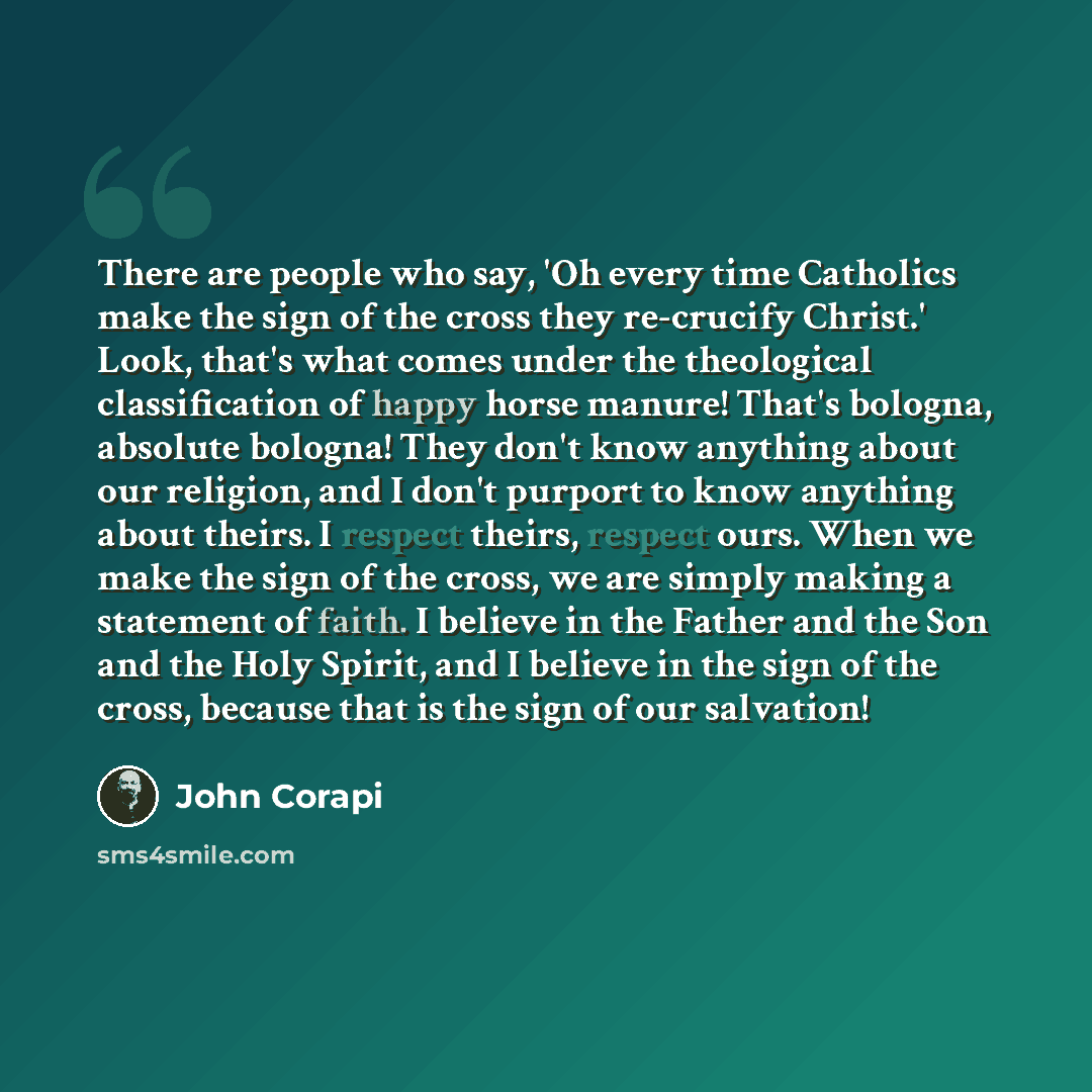 “There are people who say, 'Oh every time Catholics make the sign of the cross they re-crucify Christ.' Look, that's what comes under the theological classification of happy horse manure! That's bologna, absolute bologna! They don't know anything about our religion, and I don't purport to know…” quote by John Corapi